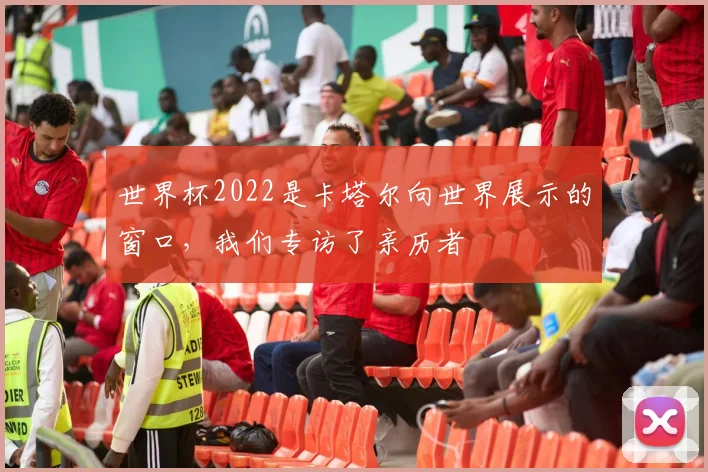 世界杯2022是卡塔尔向世界展示的窗口,我们专访了亲历者