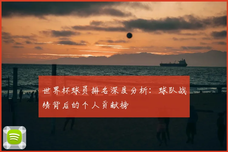 世界杯球员排名深度分析：球队战绩背后的个人贡献榜