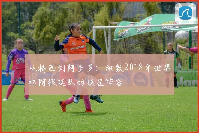 从梅西到阿圭罗:细数2018年世界杯阿根廷队的明星阵容