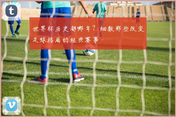 世界杯历史都哪年?细数那些改变足球格局的经典赛事