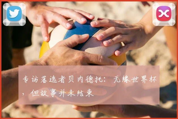 专访落选者贝内德托:无缘世界杯,但故事并未结束