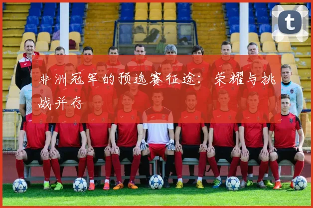 非洲冠军的预选赛征途：荣耀与挑战并存