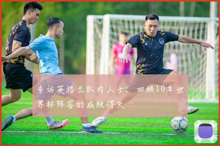 专访英格兰队内人士:回顾10年世界杯阵容的成败得失