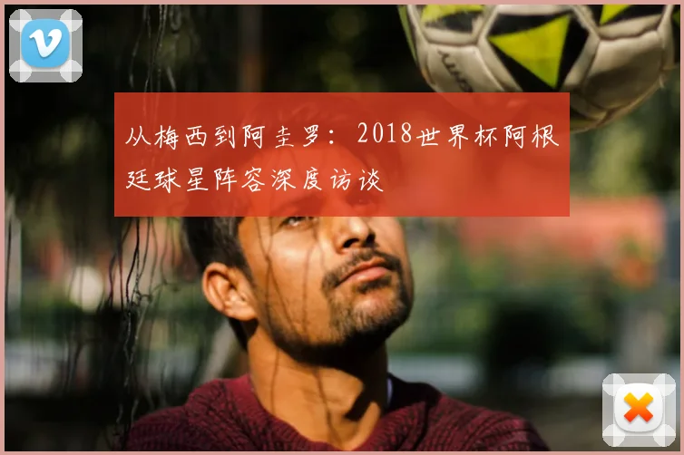 从梅西到阿圭罗:2018世界杯阿根廷球星阵容深度访谈