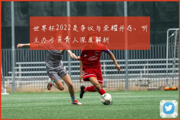 世界杯2022是争议与荣耀并存，听主办方负责人深度解析