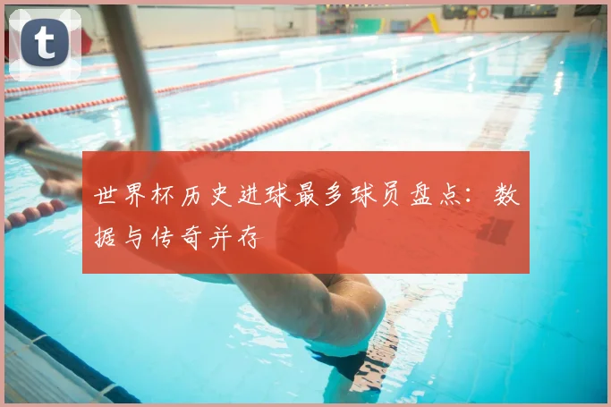 世界杯历史进球最多球员盘点:数据与传奇并存