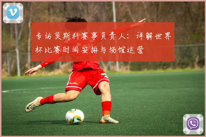 专访莫斯科赛事负责人:详解世界杯比赛时间安排与场馆运营