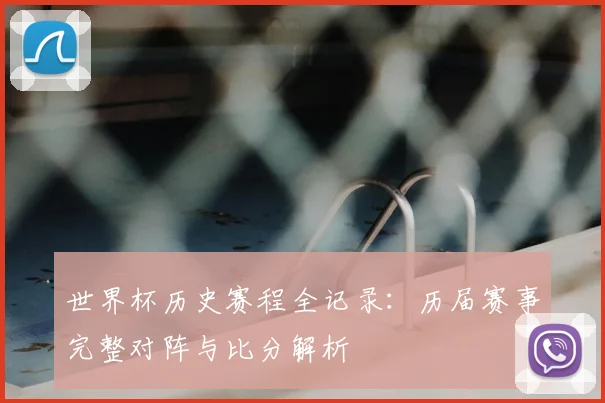 世界杯历史赛程全记录：历届赛事完整对阵与比分解析