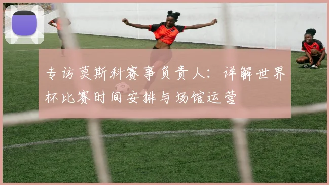 专访莫斯科赛事负责人：详解世界杯比赛时间安排与场馆运营