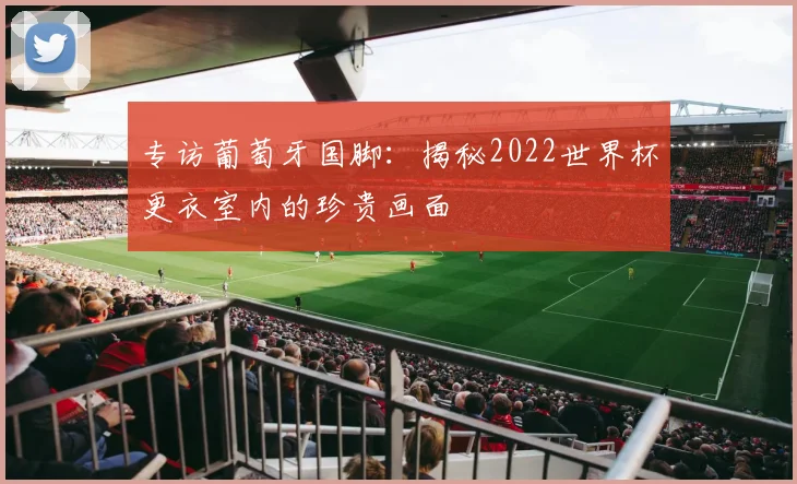 专访葡萄牙国脚:揭秘2022世界杯更衣室内的珍贵画面