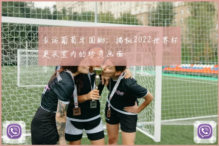 专访葡萄牙国脚:揭秘2022世界杯更衣室内的珍贵画面